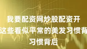 我要配资网炒股配资开户这些看似平常的美发习惯背后