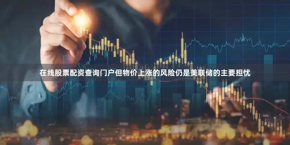 在线股票配资查询门户但物价上涨的风险仍是美联储的主要担忧