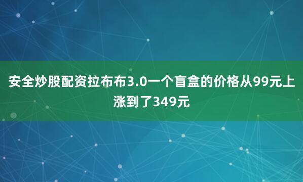 安全炒股配资拉布布3.0一个盲盒的价格从99元上涨到了349元