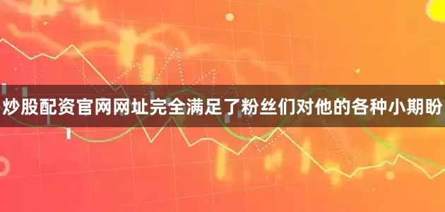 炒股配资官网网址完全满足了粉丝们对他的各种小期盼