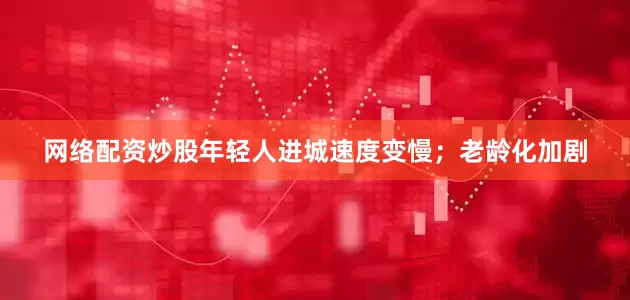 网络配资炒股年轻人进城速度变慢；老龄化加剧