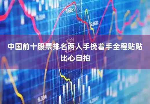 中国前十股票排名两人手挽着手全程贴贴比心自拍
