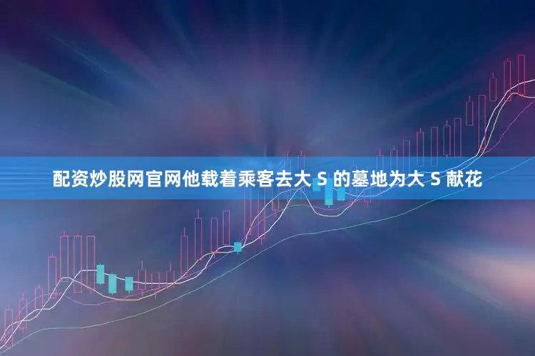 配资炒股网官网他载着乘客去大 S 的墓地为大 S 献花